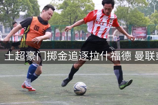 土超豪门掷金追逐拉什福德 曼联或借此摆脱高薪困局